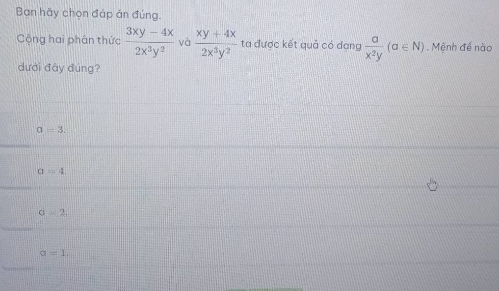 Bạn hãy chọn đáp án đúng.
Cộng hai phân thức  (3xy-4x)/2x^3y^2  và  (xy+4x)/2x^3y^2  ta được kết quả có dạng  a/x^2y (a∈ N). Mệnh để nào
dưới đây đúng?
a=3.
a=4.
a=2.
a=1.