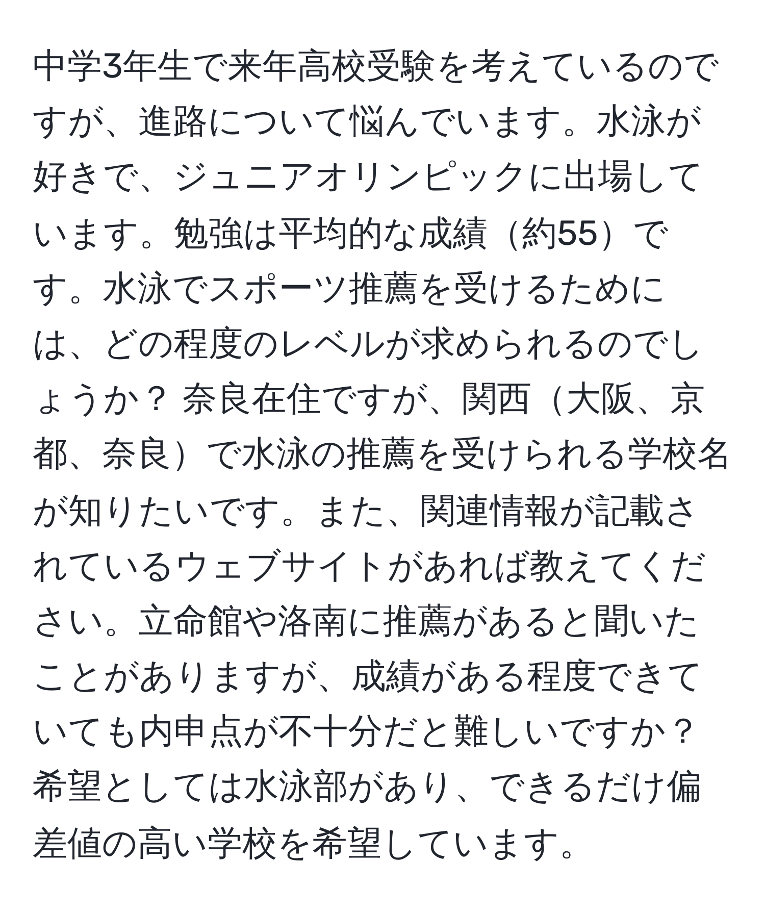 中学3年生で来年高校受験を考えているのですが、進路について悩んでいます。水泳が好きで、ジュニアオリンピックに出場しています。勉強は平均的な成績約55です。水泳でスポーツ推薦を受けるためには、どの程度のレベルが求められるのでしょうか？ 奈良在住ですが、関西大阪、京都、奈良で水泳の推薦を受けられる学校名が知りたいです。また、関連情報が記載されているウェブサイトがあれば教えてください。立命館や洛南に推薦があると聞いたことがありますが、成績がある程度できていても内申点が不十分だと難しいですか？希望としては水泳部があり、できるだけ偏差値の高い学校を希望しています。