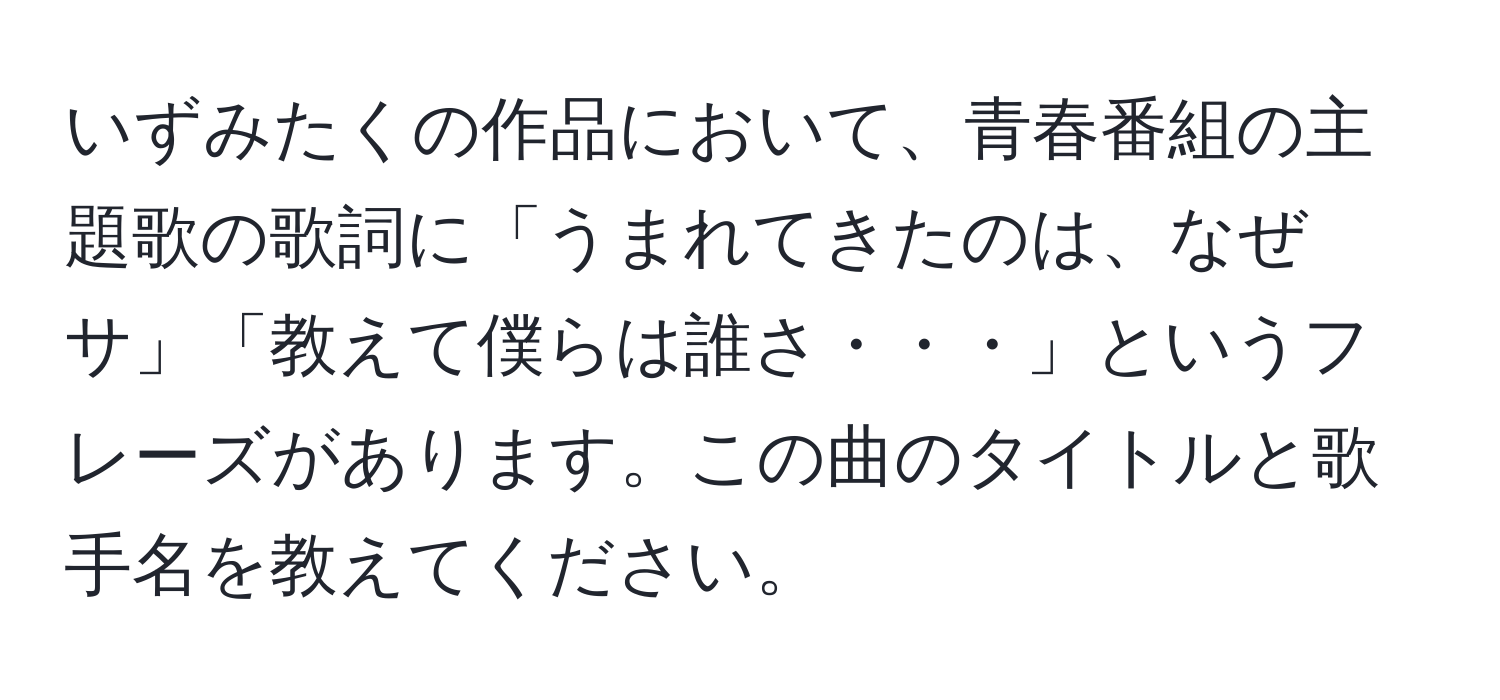 いずみたくの作品において、青春番組の主題歌の歌詞に「うまれてきたのは、なぜサ」「教えて僕らは誰さ・・・」というフレーズがあります。この曲のタイトルと歌手名を教えてください。