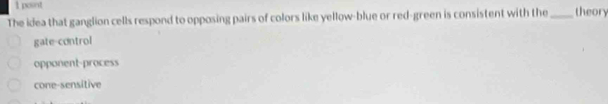 posnt
The idea that ganglion cells respond to opposing pairs of colors like yellow-blue or red-green is consistent with the _theory
gate-control
opponent-process
cone-sensitive