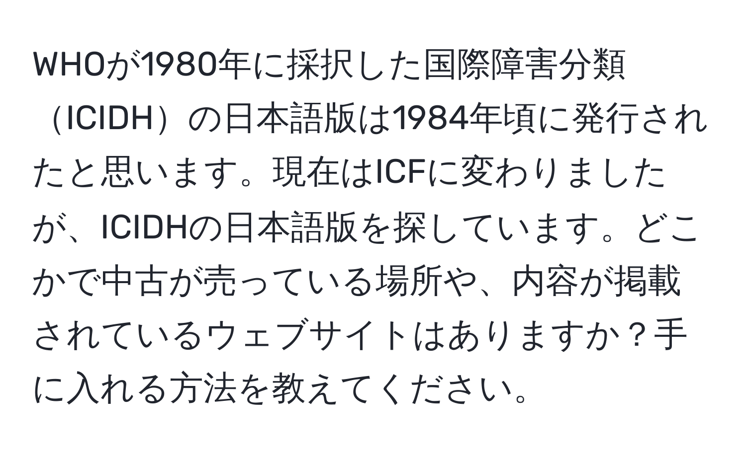 WHOが1980年に採択した国際障害分類ICIDHの日本語版は1984年頃に発行されたと思います。現在はICFに変わりましたが、ICIDHの日本語版を探しています。どこかで中古が売っている場所や、内容が掲載されているウェブサイトはありますか？手に入れる方法を教えてください。