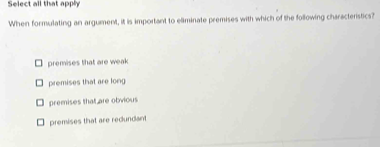 Select all that apply
When formulating an argument, it is important to eliminate premises with which of the following characteristics?
premises that are weak
premises that are long
premises that are obvious
premises that are redundant