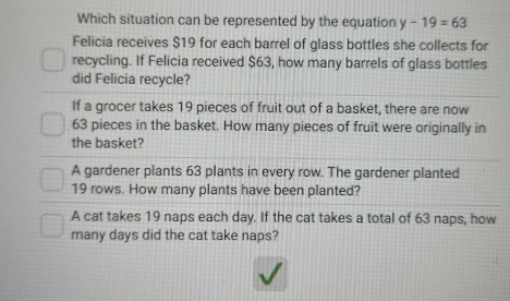 Which situation can be represented by the equation y-19=63
Felicia receives $19 for each barrel of glass bottles she collects for
recycling. If Felicia received $63, how many barrels of glass bottles
did Felicia recycle?
If a grocer takes 19 pieces of fruit out of a basket, there are now
63 pieces in the basket. How many pieces of fruit were originally in
the basket?
A gardener plants 63 plants in every row. The gardener planted
19 rows. How many plants have been planted?
A cat takes 19 naps each day. If the cat takes a total of 63 naps, how
many days did the cat take naps?