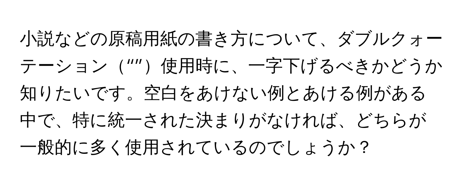 小説などの原稿用紙の書き方について、ダブルクォーテーション“”使用時に、一字下げるべきかどうか知りたいです。空白をあけない例とあける例がある中で、特に統一された決まりがなければ、どちらが一般的に多く使用されているのでしょうか？