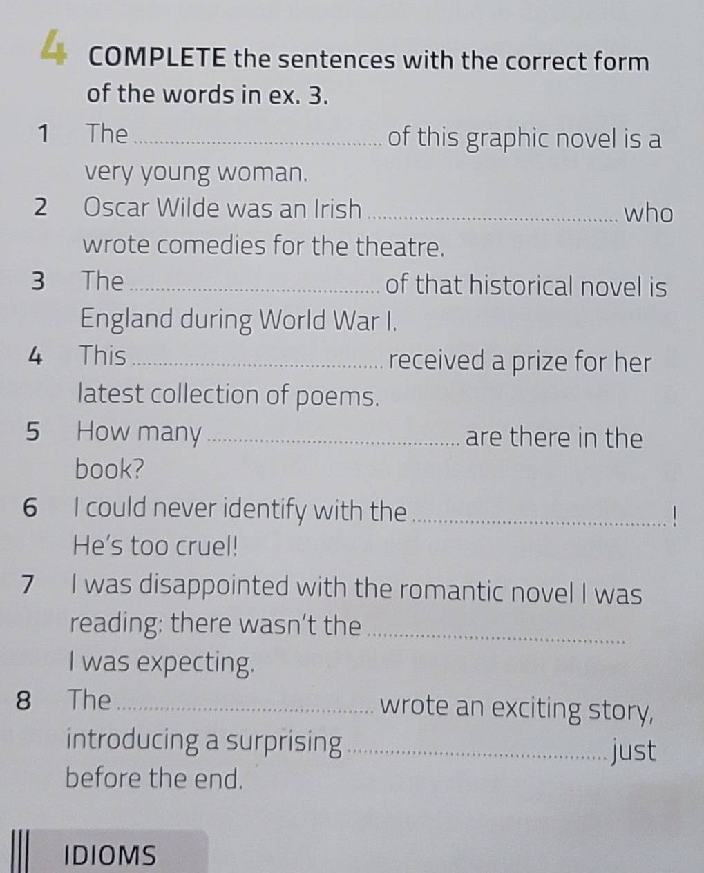 COMPLETE the sentences with the correct form 
of the words in ex. 3. 
1 The_ of this graphic novel is a 
very young woman. 
2 Oscar Wilde was an Irish _who 
wrote comedies for the theatre. 
3 The _of that historical novel is 
England during World War I. 
4 This_ received a prize for her 
latest collection of poems. 
5 How many_ are there in the 
book? 
6 I could never identify with the _1 
He's too cruel! 
7 I was disappointed with the romantic novel I was 
reading: there wasn’t the_ 
I was expecting. 
8 The_ wrote an exciting story, 
introducing a surprising_ just 
before the end. 
IDIOMS