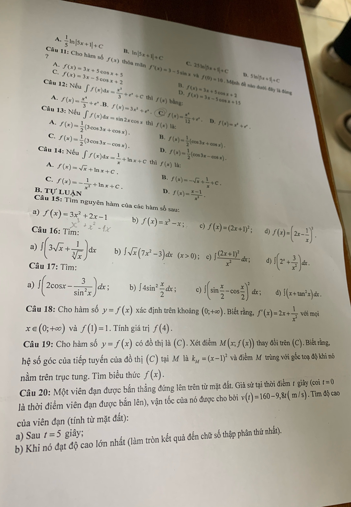 A.  1/5 ln |5x+1|+C B. ln |5x+1|+C
?
Câu 11: Cho hàm số f(x) thỏa mãn f'(x)=3-5sin x và 25ln |5x+1|+C D. 5ln |5x+1|+C
A.
C. f(x)=3x-5cos x+2 f(x)=3x+5cos x+5
C.
f(0)=10.  Mệnh đề nào dưới đây là đùng
B. f(x)=3x+5 co 5x+2
Câu 12: Nếu ∈t f(x)dx= x^3/3 +e^x+C thì f(x) bằng:
D. f(x)=3x-5 cos x+15
A. f(x)= x^4/3 +e^x .B. f(x)=3x^2+e^x. C f(x)= x^4/12 +e^x
Câu 13: Nếu ∈t f(x)dx=sin 2xcos x thì f(x) là:
。 D. f(x)=x^2+e^x.
A. f(x)= 1/2 (3cos 3x+cos x). B. f(x)= 1/2 (cos 3x+cos x).
C. f(x)= 1/2 (3cos 3x-cos x). D. f(x)= 1/2 (cos 3x-cos x).
Câu 14: Nếu ∈t f(x)dx= 1/x +ln x+C thì f(x) là:
A. f(x)=sqrt(x)+ln x+C. B.
C. f(x)=- 1/x^2 +ln x+C. f(x)=-sqrt(x)+ 1/x +C.
b. tự luận
D. f(x)= (x-1)/x^2 .
Câu 15: Tìm nguyên hàm của các hàm số sau:
a) f(x)=3x^2+2x-1 b) f(x)=x^3-x; c) f(x)=(2x+1)^2;
Câu 16: Tìm: d) f(x)=(2x- 1/x )^2.
a) ∈t (3sqrt(x)+ 1/sqrt[3](x) )dx b) ∈t sqrt(x)(7x^2-3) dx (x>0); c) ∈t frac (2x+1)^2x^2dx; d) ∈t (2^x+ 3/x^2 ). dx
Câu 17: Tìm:
a) ∈t (2cos x- 3/sin^2x )a lx; b) ∈t 4sin^2 x/2 dx; c) ∈t (sin  x/2 -cos  x/2 )^2 dx ; d) ∈t (x+tan^2x)dx.
Câu 18: Cho hàm số y=f(x) xác định trên khoảng (0;+∈fty ). Biết rằng, f'(x)=2x+ 1/x^2  với mọi
x∈ (0;+∈fty ) và f(1)=1. Tính giá trị f(4).
Câu 19: Cho hàm số y=f(x) có đồ thị là (C). Xét điểm M(x;f(x)) thay đồi trên (C). Biết rằng,
hệ số góc của tiếp tuyến của đồ thị (C) tại M là k_M=(x-1)^2 và điểm Mỹ trùng với gốc toạ độ khi nó
nằm trên trục tung. Tìm biểu thức f(x).
Câu 20: Một viên đạn được bắn thẳng đứng lên trên từ mặt đất. Giả sử tại thời điểm # giây (coi t=0
là thời điểm viên đạn được bắn lên), vận tốc của nó được cho bởi v(t)=160-9,8t(m/s). Tìm độ cao
của viên đạn (tính từ mặt đất):
a) Sau t=5 giây;
b) Khi nó đạt độ cao lớn nhất (làm tròn kết quả đến chữ số thập phân thứ nhất).