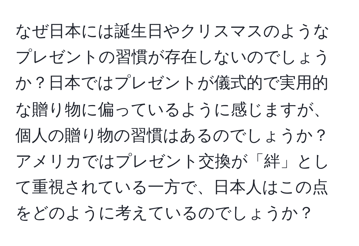 なぜ日本には誕生日やクリスマスのようなプレゼントの習慣が存在しないのでしょうか？日本ではプレゼントが儀式的で実用的な贈り物に偏っているように感じますが、個人の贈り物の習慣はあるのでしょうか？アメリカではプレゼント交換が「絆」として重視されている一方で、日本人はこの点をどのように考えているのでしょうか？