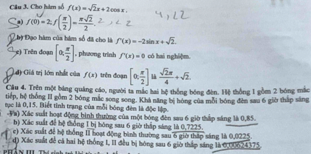 Cho hàm số f(x)=sqrt(2)x+2cos x. 
a) f(0)=2; f( π /2 )= π sqrt(2)/2 . 
b) Đạo hàm của hàm số đã cho là f'(x)=-2sin x+sqrt(2). 
c) Trên đoạn [0; π /2 ] , phương trình f'(x)=0 có hai nghiệm.
d) Giá trị lớn nhất của f(x) trên đoạn [0; π /2 ] là  sqrt(2)π /4 +sqrt(2). 
Câu 4. Trên một bảng quảng cáo, người ta mắc hai hệ thống bóng đèn. Hệ thống 1 gồm 2 bóng mắc
tiếp, hệ thống II gồm 2 bóng mắc song song. Khả năng bị hóng của mỗi bóng đèn sau 6 giờ thắp sáng
tục là 0,15. Biết tình trạng của mỗi bóng đèn là độc lập.
Va) Xác suất hoạt động bình thường của một bóng đèn sau 6 giờ thắp sáng là 0,85.
b) Xác suất để hệ thống I bị hóng sau 6 giờ thắp sáng là 0,7225.
c) Xác suất đề hệ thống II hoạt động bình thường sau 6 giờ thấp sáng là 0,0225.
d) Xác suất đề cả hai hệ thống I, II đều bị hỏng sau 6 giờ thấp sáng là 0,00624375.