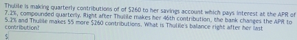 Thulile is making quarterly contributions of of $260 to her savings account which pays interest at the APR of
7.2%, compounded quarterly. Right after Thulile makes her 46th contribution, the bank changes the APR to
5.2% and Thulile makes 55 more $260 contributions. What is Thulile's balance right after her last 
contribution?
$