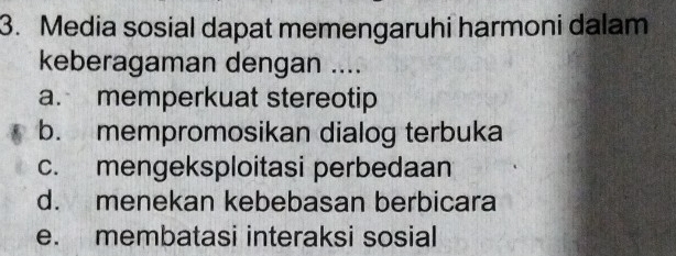 Media sosial dapat memengaruhi harmoni dalam
keberagaman dengan ....
a. memperkuat stereotip
b. mempromosikan dialog terbuka
c. mengeksploitasi perbedaan
d. menekan kebebasan berbicara
e. membatasi interaksi sosial