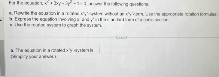 For the equation, x^2+3xy-3y^2-1=0 , answer the following questions. 
a. Rewrite the equation in a rotated x'y' -system without an x'y'-t rm . Use the appropriate rotation formulas. 
= 
b. Express the equation involving x ' and y ' in the standard form of a conic section. 
c. Use the rotated system to graph the system. 
a. The equation in a rotated x'y' -system is □ . 
(Simplify your answer.)