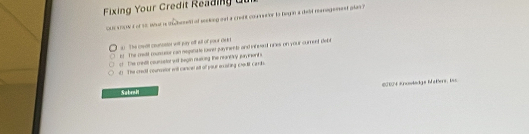 Fixing Your Credit Reading du
QUE KTION 4 of to: What is tbement of seeking out a credit counsefor to begin a debt management plan?
a) The credit counselor will pay off all of your debt
b) The credit counselor can negotiate tower payments and interest rates on your current debf
c) The credit counselor wil begin making the monthly payments
d! The credd counselor will cancel all of your existing credit carda
€2024 Knowledge Matlers, Ins
Submit