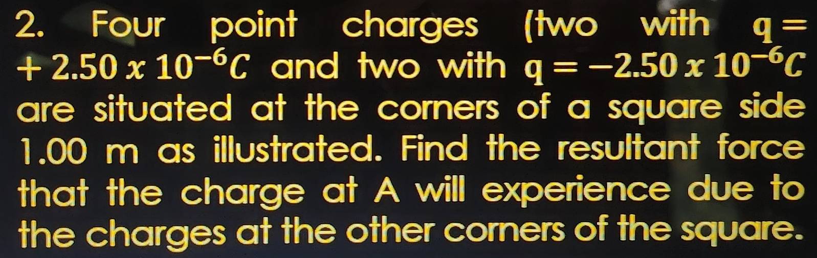 Four point charges (two with q=
+2.50* 10^(-6)C and two with q=-2.50* 10^(-6)C
are situated at the corners of a square side.
1.00 m as illustrated. Find the resultant force 
that the charge at A will experience due to 
the charges at the other corners of the square.