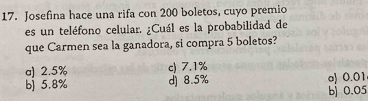 Josefina hace una rifa con 200 boletos, cuyo premio
es un teléfono celular. ¿Cuál es la probabilidad de
que Carmen sea la ganadora, si compra 5 boletos?
a) 2.5% c) 7.1%
b) 5.8% d) 8.5% a) 0.01
b) 0.05