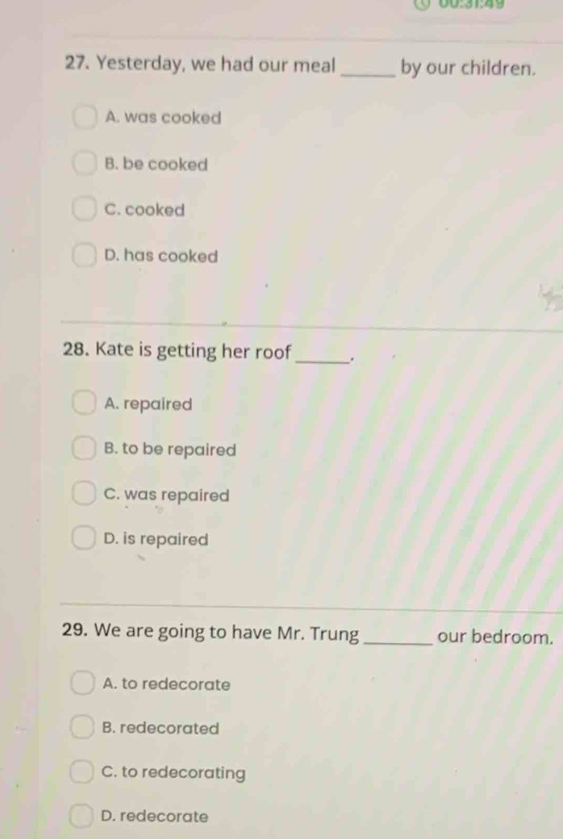 00:31:49
27. Yesterday, we had our meal_ by our children.
A. was cooked
B. be cooked
C. cooked
D. has cooked
28. Kate is getting her roof _.
A. repaired
B. to be repaired
C. was repaired
D. is repaired
29. We are going to have Mr. Trung _our bedroom.
A. to redecorate
B. redecorated
C. to redecorating
D. redecorate