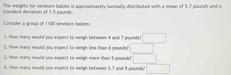 The weights for newborn babies is approximately normally distributed with a mean of 5.7 pounds and a 
standard deviation of 1.5 pounds. 
Consider a group of 1100 newborn babies: 
1. How many would you expect to weigh between 4 and 7 pounds? □ 
2. How many would you expect to weigh less than 6 pounds? □ 
3. How many would you expect to weigh more than 5 pounds? □ 
4. How many would you expect to weigh between 5.7 and 9 pounds? □