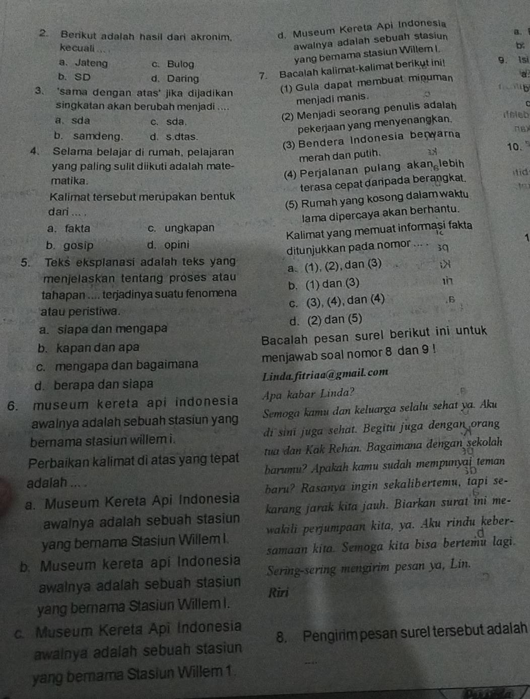 Berikut adalah hasil dari akronim. d. Museum Kereta Api Indonesia
B.
ke cuali a
awalnya adalah sebuah stasiun
yang bemama stasiun Willem I.
b
a、 Jateng c. Bulog 9. Isi
7. Bacalah kalimat-kalimat berikut ini!
a
b. SD d. Daring 1  b
3、 'sama dengan atas' jika dijadikan
(1) Gula dapat membuat minuman
singkatan akan berubah menjadi ....
menjadi manis.
a. sda c. sda.
(2) Menjadi seorang penulis adalah
pekerjaan yang menyenangkan.
(3) Bendera Indonesia beçyarna
πB)
b. samdeng. d. s.dtas. 10.
4. Selama belajar di rumah, pelajaran 3x
merah dan putih.
yang paling sulit diikuti adalah mate-
matika.
(4) Perjalanan pulang akan lebih
terasa cepat danipada berangkat. id
t
Kalimat tersebut merupakan bentuk
(5) Rumah yang kosong dalam waktu
dari ... .
lama dipercaya akan berhantu.
a. fakta c. ungkapan
Kalimat yang memuat informaşi fakta
1
b. gosip d. opini
ditunjukkan pada nomor ... . ;q
5. Teks eksplanasi adalah teks yang ;>
menjelaskan tentang proses atau a. (1), (2), dan (3)
tahapan .... terjadinya suatu fenomena b. (1) dan (3) 1
atau peristiwa. c. (3), (4), dan (4)
,B
a. siapa dan mengapa d. (2) dan (5)
b. kapan dan apa Bacalah pesan surel berikut ini untuk
c. mengapa dan bagaimana menjawab soal nomor 8 dan 9 !
d. berapa dan siapa Linda. fitriaa@gmail.com
6. museum kereta api indonesia Apa kabar Linda?
awalnya adalah sebuah stasiun yang Semoga kamu dan keluarga selalu sehat ya. Aku
bernama stasiun willem i . di sinī juga sehat. Begitu juga dengan orang
Perbaikan kalimat di atas yang tepat tua dan Kak Rehan. Bagaimana dengan sekolah
barumu? Apakah kamu sudah mempunyai teman
adalah ... .
a. Museum Kereta Api Indonesia baru? Rasanya ingin sekalibertemu, tapi se-
awalnya adalah sebuah stasiun karang jarak kita jauh. Biarkan surat ini me-
yang berama Stasiun Willem I. wakili perjumpaan kita, ya. Aku rindu keber-
b. Museum kereta api Indonesia samaan kita. Semoga kita bisa bertemu lagi.
awalnya adalah sebuah stasiun Sering-sering mengirim pesan ya, Lin.
Riri
yang bernama Stasiun Willem I.
c. Museum Kereta Api Indonesia 8. Pengirim pesan surel tersebut adalah
awalnya adalah sebuah stasiun
.. ,
yang berama Stasiun Willem 1.
n