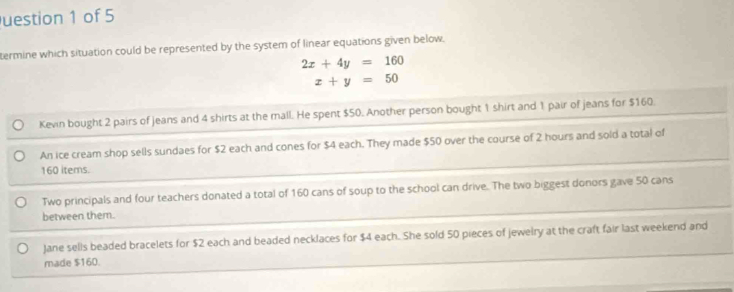 uestion 1 of 5
termine which situation could be represented by the system of linear equations given below.
2x+4y=160
x+y=50
Kevin bought 2 pairs of Jeans and 4 shirts at the mall. He spent $50. Another person bought 1 shirt and 1 pair of jeans for $160.
An ice cream shop sells sundaes for $2 each and cones for $4 each. They made $50 over the course of 2 hours and sold a total of
160 items.
Two principals and four teachers donated a total of 160 cans of soup to the school can drive. The two biggest donors gave 50 cans
between them.
Jane sells beaded bracelets for $2 each and beaded necklaces for $4 each. She sold 50 pieces of jewelry at the craft fair last weekend and
made $160.