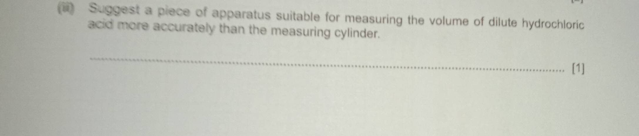 Suggest a piece of apparatus suitable for measuring the volume of dilute hydrochloric 
acid more accurately than the measuring cylinder. 
_ 
[1]