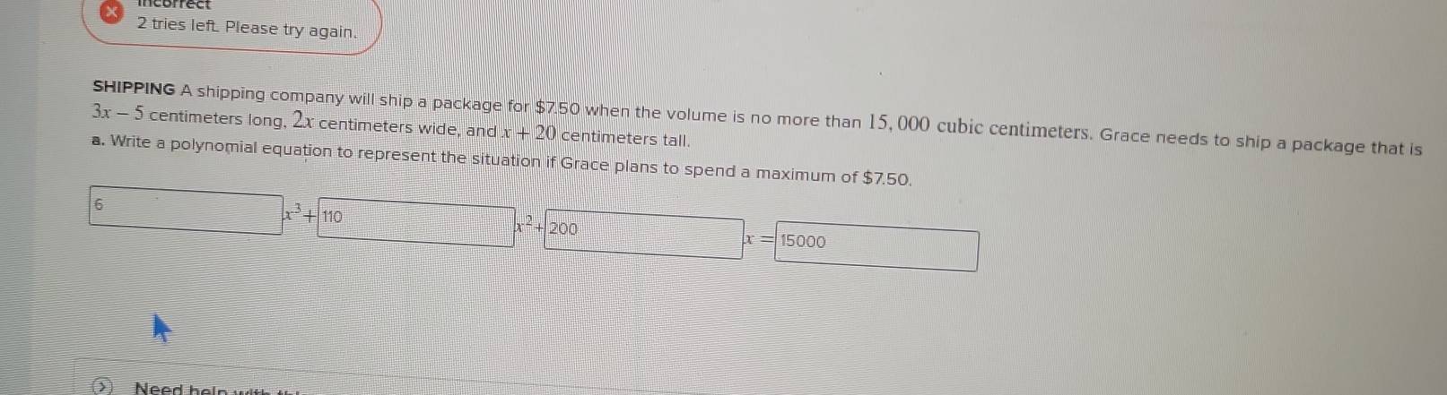 incbrrect 
2 tries left. Please try again. 
SHIPPING A shipping company will ship a package for $7.50 when the volume is no more than 15, 000 cubic centimeters. Grace needs to ship a package that is
3x - 5 centimeters long, 2x centimeters wide, and x+20 centimeters tall. 
a. Write a polynomial equation to represent the situation if Grace plans to spend a maximum of $7.50. 
6 □ x^3+110 □ x^2+200x=15000  □ /□   
Need hel