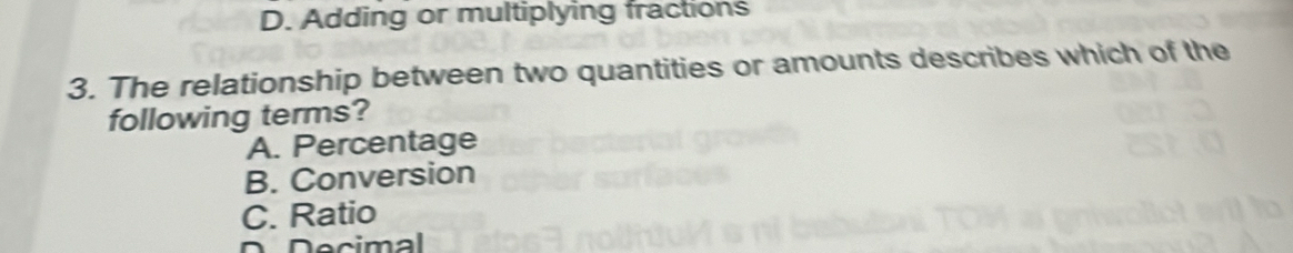 D. Adding or multiplying fractions
3. The relationship between two quantities or amounts describes which of the
following terms?
A. Percentage
B. Conversion
C. Ratio
D D ecimal