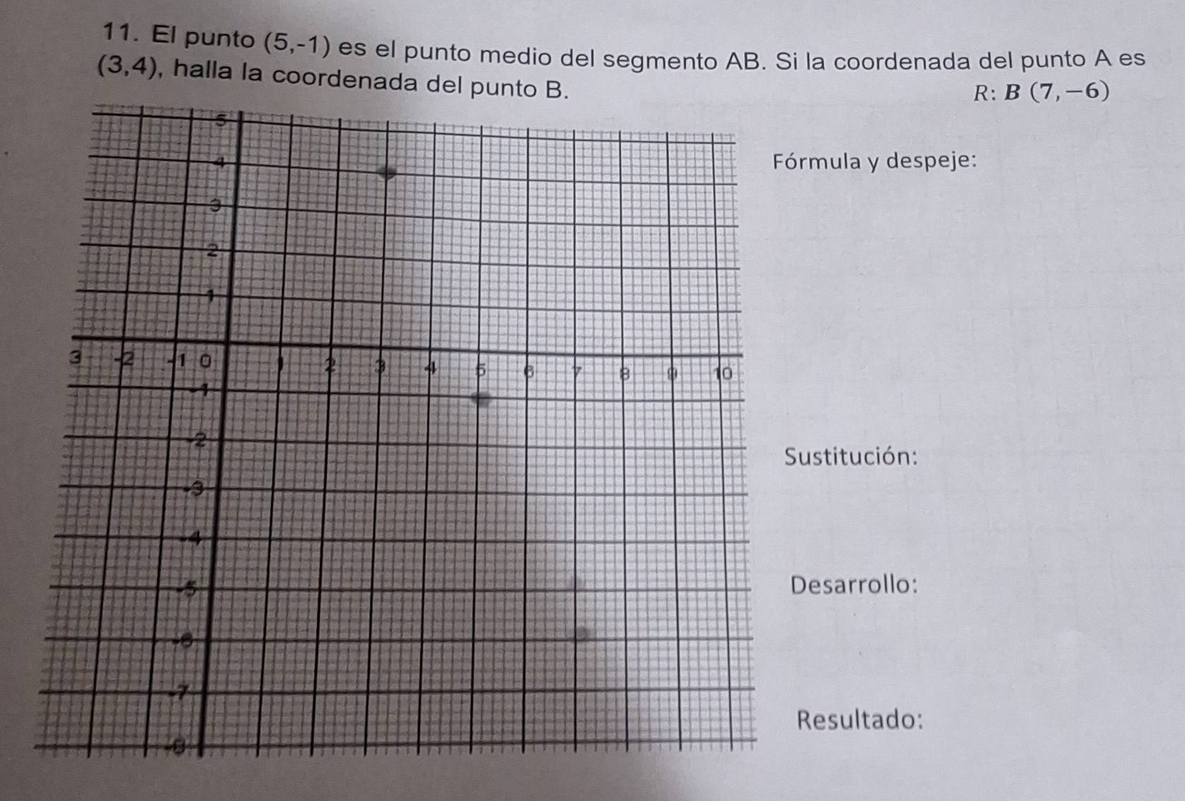 El punto (5,-1) es el punto medio del segmento AB. Si la coordenada del punto A es
(3,4) , halla la coordenada del punto B. 
R: B(7,-6)
mula y despeje: 
ustitución: 
sarrollo: 
esultado: