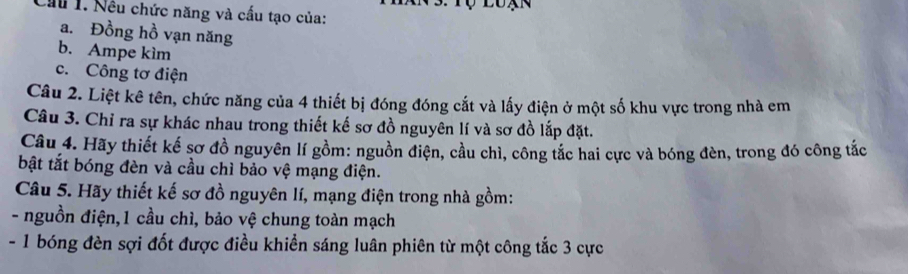 Cầu 1. Nếu chức năng và cấu tạo của: 
a. Đồng hồ vạn năng 
b. Ampe kìm 
c. Công tơ điện 
Câu 2. Liệt kê tên, chức năng của 4 thiết bị đóng đóng cắt và lấy điện ở một số khu vực trong nhà em 
Câu 3. Chỉ ra sự khác nhau trong thiết kế sơ đồ nguyên lí và sơ đồ lắp đặt. 
Câu 4. Hãy thiết kế sơ đồ nguyên lí gồm: nguồn điện, cầu chì, công tắc hai cực và bóng đèn, trong đó công tắc 
bật tắt bóng đèn và cầu chì bảo vệ mạng điện. 
Câu 5. Hãy thiết kế sơ đồ nguyên lí, mạng điện trong nhà gồm: 
- nguồn điện,1 cầu chì, bảo vệ chung toàn mạch 
- 1 bóng đèn sợi đốt được điều khiển sáng luân phiên từ một công tắc 3 cực