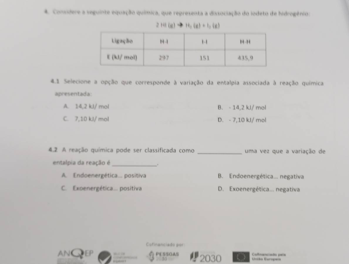 Considere a seguinte equação química, que representa a dissociação do iodeto de hidrogênio:
2HI(g)to H_2(g)+I_2(g)
4.1 Selecione a opção que corresponde à variação da entalpia associada à reação química
apresentada:
A. 14,2 kJ/ mol B. - 14,2 kJ/ mol
C. 7,10 kl/ mol D. - 7,10 kJ/ mol
4.2 A reação química pode ser classificada como _uma vez que a variação de
entalpia da reação é_
.
A. Endoenergética... positiva B. Endoenergética... negativa
C. Exoenergética... positiva D. Exoenergética... negativa
Cofinanciado por
AN● EP “ > ” PESSOAS 2030 Cofinanciado pala
2050 União Europeia