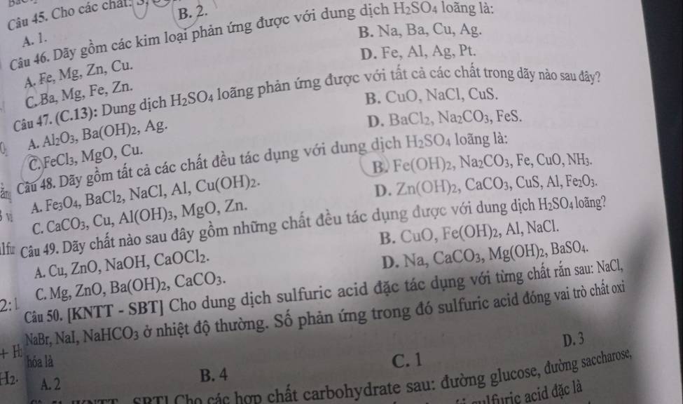 BaC loãng là:
B. 2.
Câu 45. Cho các chát: 3.
Câu 46. Dãy gồm các kim loại phản ứng được với dung dịch H_2SO_4
A. 1.
B. Na,Ba,Cu, Ag
D. Fe, Al, Ag, Pt.
A. Fe, Mg, Zn, Cu.
C. Ba, Mg, Fe, Zn.
B. CuO,NaCl,CuS.
Câu 47. (C.13) ): Dung dịch H_2SO_4 loãng phản ứng được với tất cả các chất trong dãy nào sau đây?
U A. Al_2O_3,Ba(OH)_2 Ag
D. BaCl_2,Na_2CO_3 , FeS.
C FeCl_3,MgO,Cu.
Cầu 48. Dãy gồm tất cả các chất đều tác dụng với dung dịch H_2SO_4 loãng là:
B. Fe(OH)_2,Na_2CO_3,Fe,CuO,NH_3.
3 v A. Fe_3O_4,BaCl_2,NaCl,Al,Cu(OH)_2.
C. CaCO_3,Cu,Al(OH)_3,MgO,Zn. D. Zn(OH)_2,CaCO_3,CuS,Al,Fe_2O_3.
,AI,NaCl.
l f * Câu 49. Dãy chất nào sau đây gồm những chất đều tác dụng được với dung dịch
H_2SO_4 loãng?
B. Na,CaCO_3,Mg(OH)_2,BaSO_4.
A. Cu,ZnO,NaOH,CaOCl_2. CuO,Fe(OH)_2,
D.
Câu 50. [KNTT - SB TJ Cho dung dịch sulfuric acid đặc tác dụng với từng chất rắn sau: NaCl,
2:1 C. Mg,ZnO,Ba(OH)_2,CaCO_3.
NaBr,NaI,NaHCO_3 ở nhiệt độ thường. Số phản ứng trong đó sulfuric acid đóng vai trò chất oxiỉ
D. 3
+H hóa là C. 1
H2. A. 2
B. 4
nn, SPT! Cho các hợp chất carbohydrate sau: đường glucose, đường saccharose,
culfuric acid đặc là