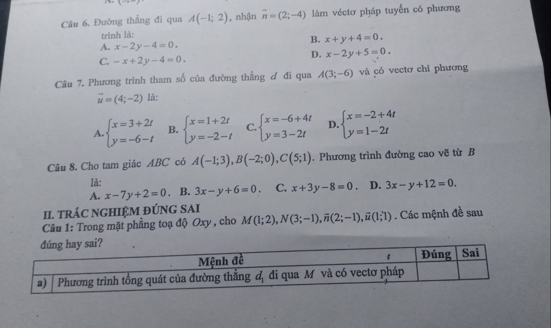 L
Câu 6. Đường thẳng đi qua A(-1;2) , nhận vector n=(2;-4) làm véctơ pháp tuyến có phương
trình là:
B. x+y+4=0.
A. x-2y-4=0.
D. x-2y+5=0
C. -x+2y-4=0.
Câu 7. Phương trình tham số của đường thẳng đ đi qua A(3;-6) và có vectơ chỉ phương
vector u=(4;-2) là:
A. beginarrayl x=3+2t y=-6-tendarray. B. beginarrayl x=1+2t y=-2-tendarray. C. beginarrayl x=-6+4t y=3-2tendarray. D. beginarrayl x=-2+4t y=1-2tendarray.
Câu 8. Cho tam giác ABC có A(-1;3),B(-2;0),C(5;1). Phương trình đường cao vẽ từ B
là:
A. x-7y+2=0. B. 3x-y+6=0 C. x+3y-8=0 D. 3x-y+12=0.
II. TRÁC NGHIỆM ĐÚNG SAI
Câu 1: Trong mặt phẳng toạ độ Oxy , cho M(1;2),N(3;-1),vector n(2;-1),vector u(1;1). Các mệnh đề sau