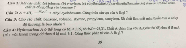 Xét các chất: (a) toluene; (b) o-xylene; (c) ethylbenzene; (d) m-dimethylbenzene; (e) styrene. Có bao nhiêu g 
chất là đồng đẳng của benzene ? 
Câu 2: A+4H_2xrightarrow N_+ ethyl cyclohexane. Công thức cấu tạo của A là gì ? 
Câu 3: Cho các chất: benzene, toluene, styrene, propylene, acetylene. Số chất làm mất màu thuốc tim ở nhiệt 
độ thường là bao nhiêu ? 
Câu 4: Hydrocarbon A ở thể lông có M<115</tex>, c6% C=92, 31 , Chất A phản ứng với H_2 (xúc tác Ni) theo tỉ lệ mol
1:4; với Brom trong dd theo tỉ lệ mol 1:1. Công thức phân tử của A là gì ? 
39