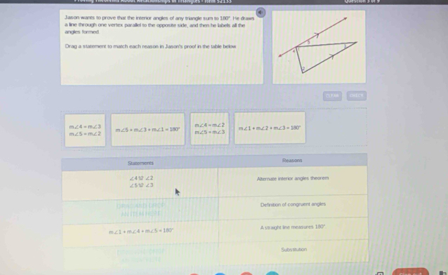 Jason wants to prove that the interior angles of any triangle sum to 180° He draws 
a line through one vertex paralliel to the opposite side, and then he labels all the 
angles formed 
Drad a statement to match each reason in Jason's proof in the table below 
DUEAB CHEC=
m∠ 4=m∠ 3
m∠ 4=m∠ 2
m∠ 5+m∠ 3+m∠ 1=180° m∠ 1+m∠ 2+m∠ 3=180°
m∠ 5=m∠ 2
m∠ 5=m∠ 3
Statements Reasons
∠ 412∠ 2
Alternate interior angles theorem
∠ 5≌ ∠ 3
ORO AND LRCE Definition of congruent angles 
ANITE M I Or
m∠ 1+m∠ 4+m∠ 5=180° A straight line measures 180°
Substitution