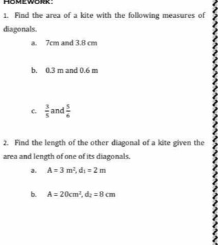 Find the area of a kite with the following measures of 
diagonals. 
a. 7cm and 3.8 cm
b. 0.3 m and 0.6 m
C.  3/5  and  5/6 
2. Find the length of the other diagonal of a kite given the 
area and length of one of its diagonals. 
a. A=3m^2, d_1=2m
b. A=20cm^2, d_2=8cm