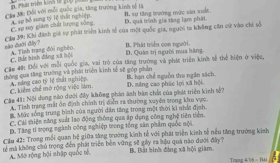 Phát triên kinh tế gớp phải
Câu 38: Đối với mỗi quốc gia, tăng trưởng kinh tế là
A. sự bổ sung tỷ lệ thất nghiệp. B. sự tăng trưởng mức sản xuất.
C. sự suy giảm chất lượng sống. D. quá trình gia tăng lạm phát.
Cu 39: Khi đánh giá sự phát triển kinh tế của một quốc gia, người ta không căn cứ vào chỉ số
nào dưới đây?
B. Phát triển con người.
A. Tình trạng đói nghèo.
C. Bất bình đẳng xã hội D. Quản trị người mua hàng.
Câu 40: Đối với mỗi quốc gia, vai trò của tăng trưởng và phát triển kinh tế thể hiện ở việc,
thông qua tăng trưởng và phát triển kinh tế sẽ góp phần
A. nâng cao tỷ lệ thất nghiệp. B. hạn chế nguồn thu ngân sách.
C. kiểm chế mở rộng việc làm. D. nâng cao phúc lợi xã hội.
Câu 41: Nội dung nào dưới đây không phản ánh bản chất của phát triển kinh tế?
A. Tình trạng mất ồn định chính trị diễn ra thường xuyên trong khu vực.
B. Mức sống trung bình của người dân tăng trong một thời kì nhất định.
C. Cải thiện năng suất lao động thông qua áp dụng công nghệ tiên tiến.
D. Tăng tỉ trọng ngành công nghiệp trong tổng sản phẩm quốc nội.
Câu 42: Trong mối quan hệ giữa tặng trưởng kinh tế với phát triển kinh tế nếu tăng trưởng kinh
tếể mà không chú trọng đến phát triển bền vững sẽ gây ra hậu quả nào dưới đây?
A. Mở rộng hội nhập quốc tế. B. Bất bình đắng xã hội giảm.
Trang 4/16 - Bài