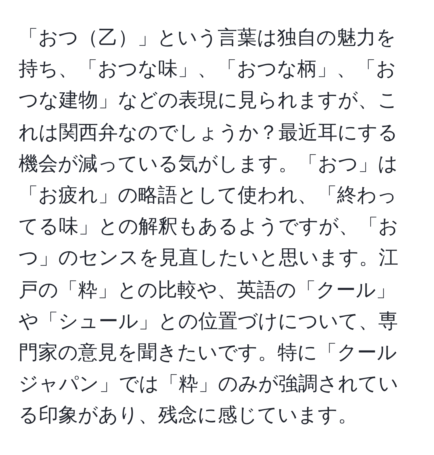 「おつ乙」という言葉は独自の魅力を持ち、「おつな味」、「おつな柄」、「おつな建物」などの表現に見られますが、これは関西弁なのでしょうか？最近耳にする機会が減っている気がします。「おつ」は「お疲れ」の略語として使われ、「終わってる味」との解釈もあるようですが、「おつ」のセンスを見直したいと思います。江戸の「粋」との比較や、英語の「クール」や「シュール」との位置づけについて、専門家の意見を聞きたいです。特に「クールジャパン」では「粋」のみが強調されている印象があり、残念に感じています。