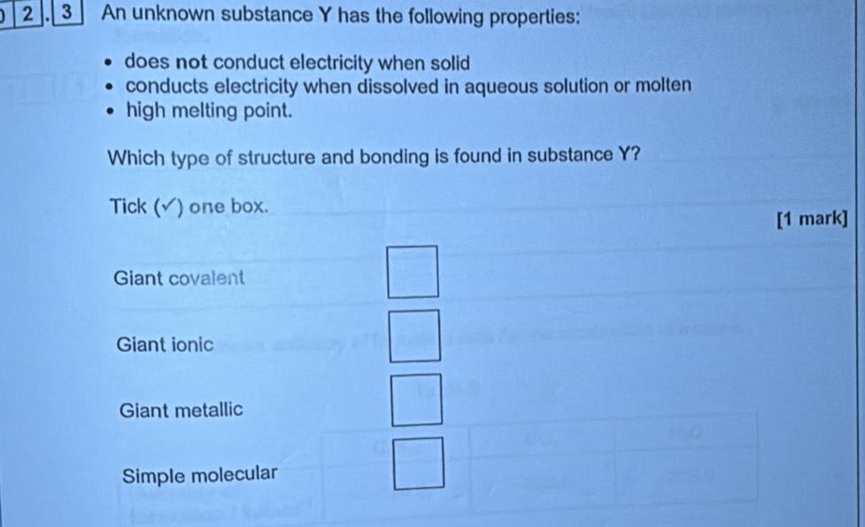 2 3 An unknown substance Y has the following properties:
does not conduct electricity when solid
conducts electricity when dissolved in aqueous solution or molten
high melting point.
Which type of structure and bonding is found in substance Y?
Tick (√) one box.
[1 mark]
Giant covalent
Giant ionic
Giant metallic
Simple molecular