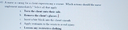 A nurse is caring for a client experiencing a seizure. Which actions should the nurse
implement immedsately? Select all that apply.
a Turn the client onto their side.
b Remove the client's glasses.
c. Insert a bite block into the clent's mouth
d. Apply restraints to the wrists to avoid injury.
e. Loosen any restrictive clothing