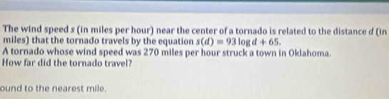 The wind speed s (in miles per hour) near the center of a tornado is related to the distance d (in
miles) that the tornado travels by the equation s(d)=93log d+65. 
A tornado whose wind speed was 270 miles per hour struck a town in Oklahoma. 
How far did the tornado travel? 
ound to the nearest mile.