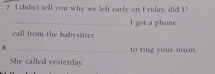 didn't tell you why we left early on Friday, did I? 
_I got a phone 
call from the babysitter. 
_8 
to ring your mum. 
She called yesterday.