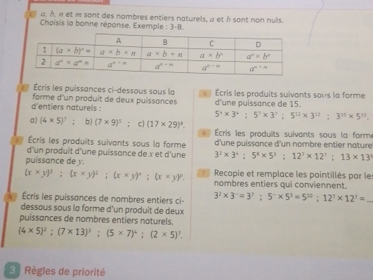 1 α, b, π et π sont des nombres entiers naturels, α et b sont non nuls.
Choisis la bonne réponse. Exemple : 3-B.
Écris les puissances ci-dessous sous la   Écris les produits suivants sous la forme
forme d'un produit de deux puissances
d'entiers naturels : d’une puissance de 15.
5^4* 3^4;5^7* 3^7;5^(12)* 3^(12);3^(10)* 5^(10).
a) (4* 5)^7; b) (7* 9)^5; c) (17* 29)^8.
6  Écris les produits suivants sous la forme
Écris les produits suivants sous la forme d’une puissance d'un nombre entier nature
d’un produit d’une puissance de x et d’une 3^2* 3^4;5^8* 5^3;12^7* 12^7;13* 13^0
puissance de y.
(x* y)^3;(x* y)^2;(x* y)^n;(x* y)^n. Recopie et remplace les pointillés par les
nombres entiers qui conviennent.
Écris les puissances de nombres entiers ci 3^2* 3^-=3^7;5^-* 5^3=5^(10);12^7* 12^7= _
dessous sous la forme d'un produit de deux
puissances de nombres entiers naturels.
(4* 5)^2;(7* 13)^3;(5* 7)^4;(2* 5)^7.
3  Règles de priorité