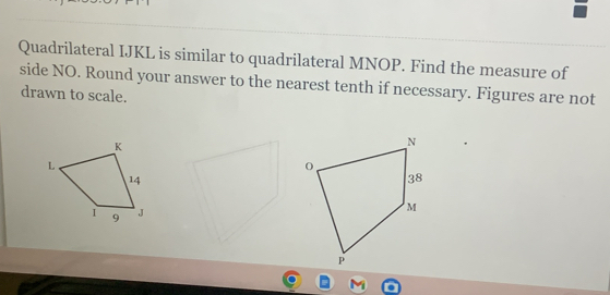 Quadrilateral IJKL is similar to quadrilateral MNOP. Find the measure of 
side NO. Round your answer to the nearest tenth if necessary. Figures are not 
drawn to scale.