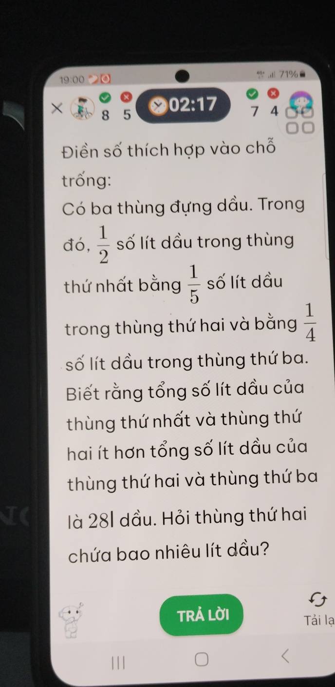 71% 
19:00 
× 8 5
02:17 7 4
Điền số thích hợp vào chỗ 
trống: 
Có ba thùng đựng dầu. Trong 
đó,  1/2  số lít dầu trong thùng 
thứ nhất bằng  1/5  số lít dầu 
trong thùng thứ hai và bằng  1/4 
số lít dầu trong thùng thứ ba. 
Biết rằng tổng số lít dầu của 
thùng thứ nhất và thùng thứ 
hai ít hơn tổng số lít dầu của 
thùng thứ hai và thùng thứ ba 
TC là 281 dầu. Hỏi thùng thứ hai 
chứa bao nhiêu lít dầu? 
TRẢ LờI 

Tải lạ