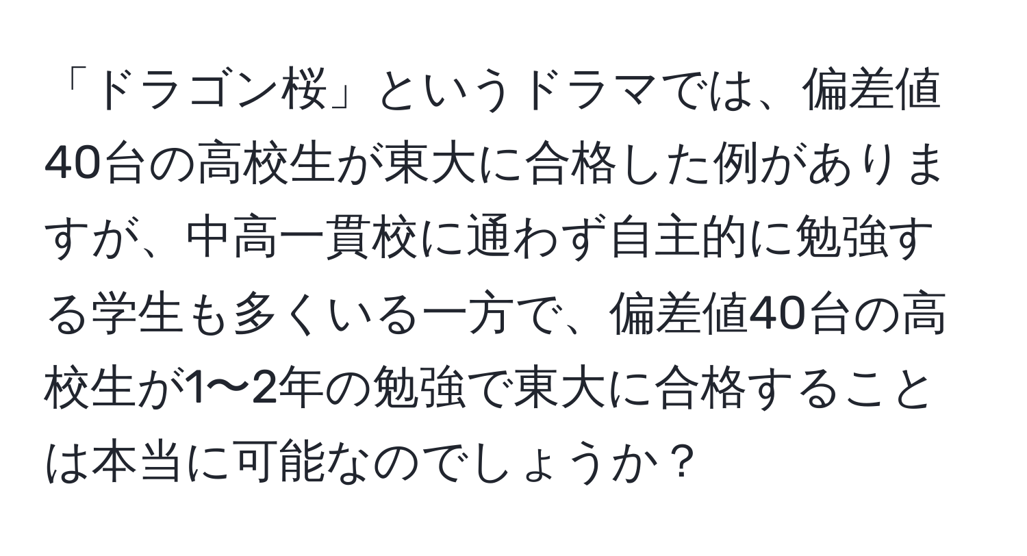 「ドラゴン桜」というドラマでは、偏差値40台の高校生が東大に合格した例がありますが、中高一貫校に通わず自主的に勉強する学生も多くいる一方で、偏差値40台の高校生が1〜2年の勉強で東大に合格することは本当に可能なのでしょうか？