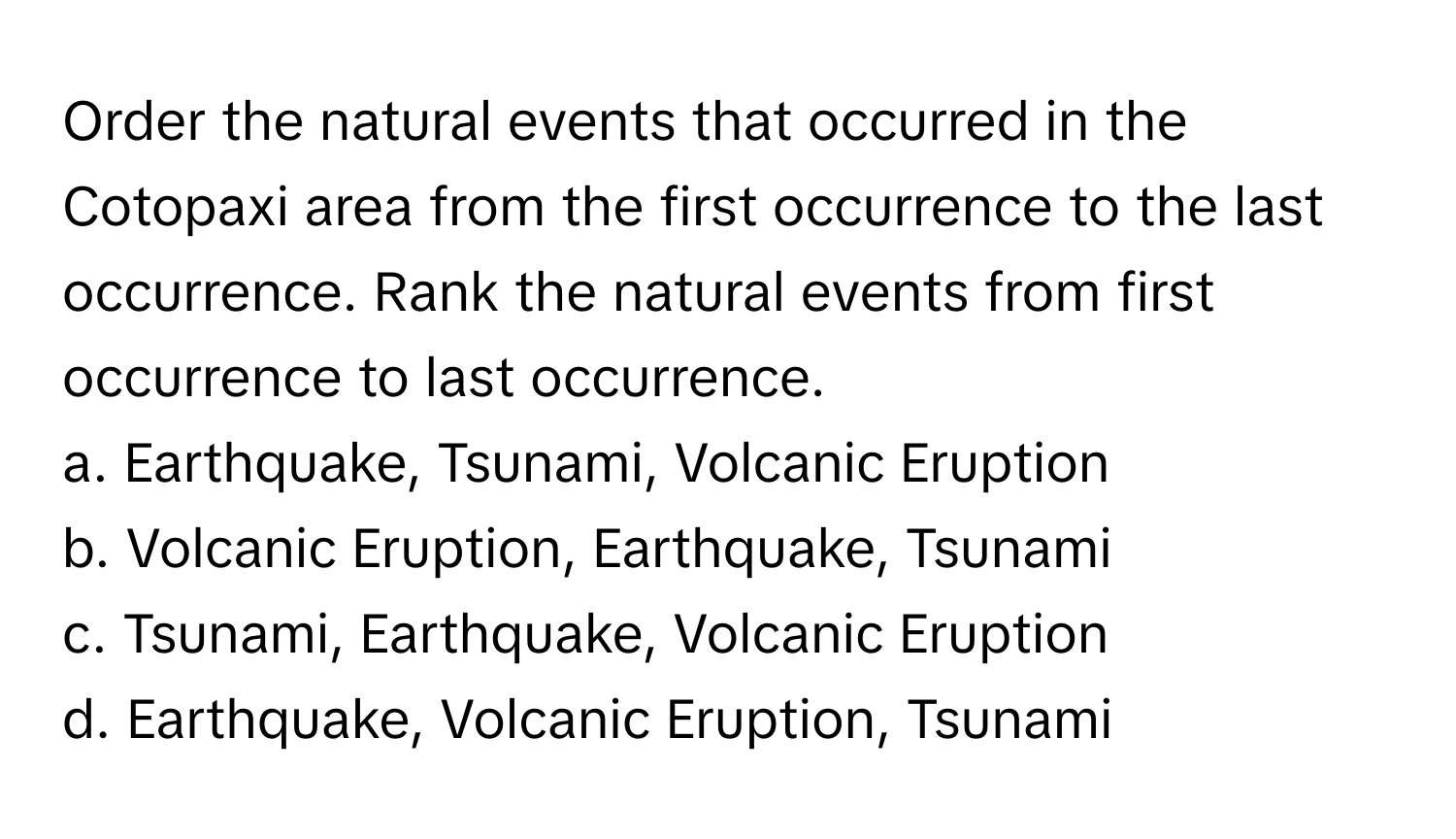 Order the natural events that occurred in the Cotopaxi area from the first occurrence to the last occurrence. Rank the natural events from first occurrence to last occurrence.

a. Earthquake, Tsunami, Volcanic Eruption 
b. Volcanic Eruption, Earthquake, Tsunami 
c. Tsunami, Earthquake, Volcanic Eruption 
d. Earthquake, Volcanic Eruption, Tsunami