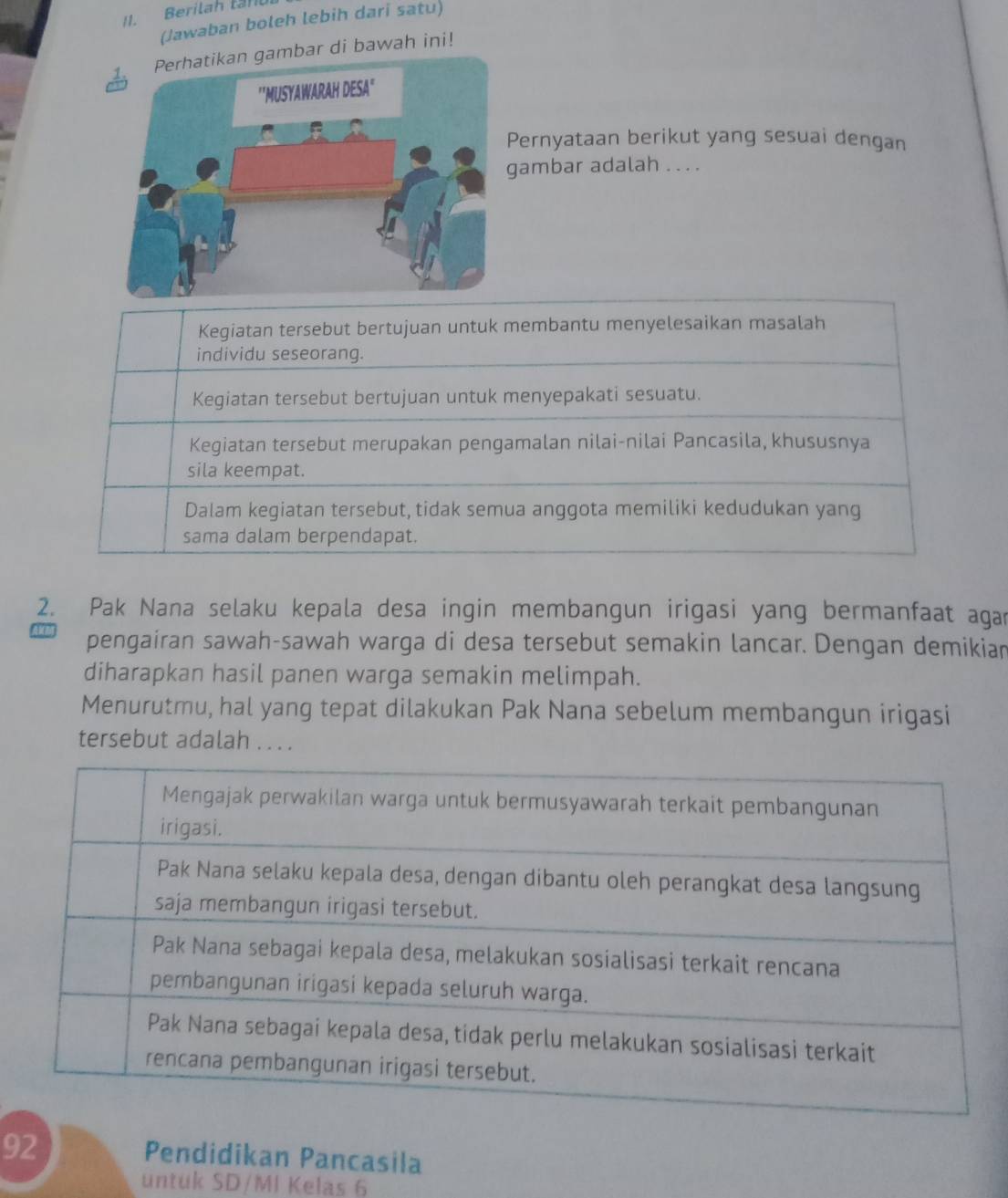 Berilah tan
(Jawaban boleh lebih dari satu)
ambar di bawah ini!
Pernyataan berikut yang sesuai dengan
ambar adalah . . . .
Kegiatan tersebut bertujuan untuk membantu menyelesaikan masalah
individu seseorang.
Kegiatan tersebut bertujuan untuk menyepakati sesuatu.
Kegiatan tersebut merupakan pengamalan nilai-nilai Pancasila, khususnya
sila keempat.
Dalam kegiatan tersebut, tidak semua anggota memiliki kedudukan yang
sama dalam berpendapat.
2. Pak Nana selaku kepala desa ingin membangun irigasi yang bermanfaat agar
pengairan sawah-sawah warga di desa tersebut semakin lancar. Dengan demikian
diharapkan hasil panen warga semakin melimpah.
Menurutmu, hal yang tepat dilakukan Pak Nana sebelum membangun irigasi
tersebut adalah . . . .
92
Pendidikan Pancasila
untuk SD/MI Kelas 6