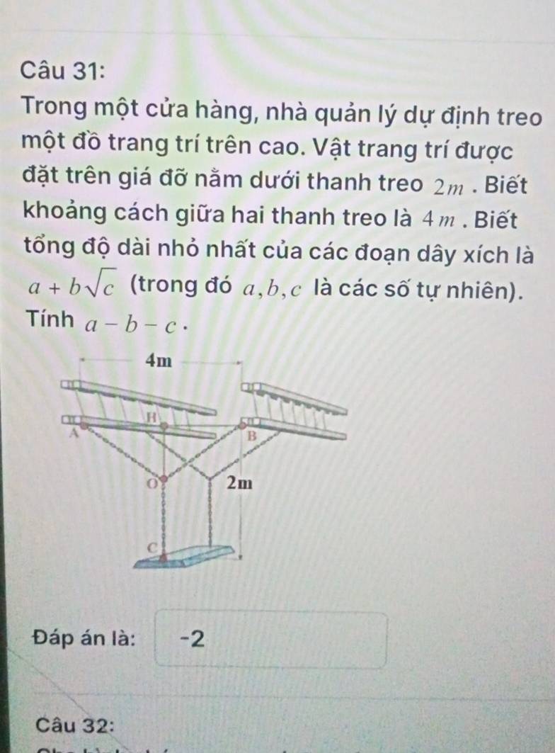 Trong một cửa hàng, nhà quản lý dự định treo
một đồ trang trí trên cao. Vật trang trí được
đặt trên giá đỡ nằm dưới thanh treo 2m. Biết
khoảng cách giữa hai thanh treo là 4 m. Biết
tổng độ dài nhỏ nhất của các đoạn dây xích là
a+bsqrt(c) (trong đó a, b, c là các số tự nhiên).
Tính a-b-c·
4m
H
A
B
o 2m
C
Đáp án là: -2
Câu 32: