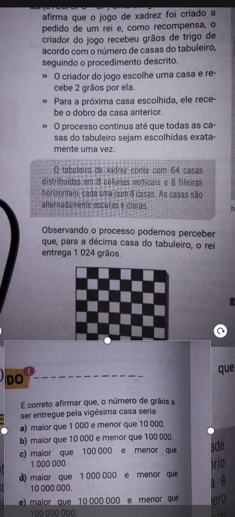 afirma que o jogo de xadrez foi criado a
pedido de um rei e, como recompensa, o
criador do jogo recebeu grãos de trigo de
acordo com o número de casas do tabuleiro,
seguindo o procedimento descrito.
» O criador do jogo escolhe uma casa e re-
cebe 2 grãos por ela.
Para a próxima casa escolhida, ele rece-
be o dobro da casa anterior.
» O processo continua até que todas as ca-
sas do tabuleiro sejam escolhidas exata-
mente uma vez.
O tabuleiro de xadrez conta com 64 casas
distribuídas em 8 colunas verticais e 8 fileiras
horizontais, cada uma com 8 casas. As casas são
alternadamente escuras e claras
h
Observando o processo podemos perceber
que, para a décima casa do tabuleiro, o rei
entrega 1 024 grãos.
!
que
DO
É correto afirmar que, o número de grãos a
ser entregue pela vigésima casa seria
a) maior que 1 000 e menor que 10 000.
b) maior que 10 000 e menor que 100 000.
c) maior que 100 000 e menor que ade
1 000 000. ário
d) maior que 1 000 000 e menor que
10 000 000.
a é
e) maior que 10 000 000 e menor que lero
100 000 000. wal