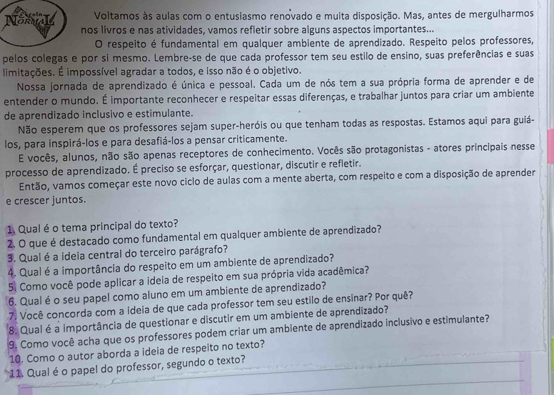 Voltamos às aulas com o entusiasmo renovado e muita disposição. Mas, antes de mergulharmos
NSL nos livros e nas atividades, vamos refletir sobre alguns aspectos importantes...
O respeito é fundamental em qualquer ambiente de aprendizado. Respeito pelos professores,
pelos colegas e por si mesmo. Lembre-se de que cada professor tem seu estilo de ensino, suas preferências e suas
limitações. É impossível agradar a todos, e isso não é o objetivo.
Nossa jornada de aprendizado é única e pessoal. Cada um de nós tem a sua própria forma de aprender e de
entender o mundo. É importante reconhecer e respeitar essas diferenças, e trabalhar juntos para criar um ambiente
de aprendizado inclusivo e estimulante.
Não esperem que os professores sejam super-heróis ou que tenham todas as respostas. Estamos aqui para guiá-
los, para inspirá-los e para desafiá-los a pensar criticamente.
E vocês, alunos, não são apenas receptores de conhecimento. Vocês são protagonistas - atores principais nesse
processo de aprendizado. É preciso se esforçar, questionar, discutir e refletir.
Então, vamos começar este novo ciclo de aulas com a mente aberta, com respeito e com a disposição de aprender
e crescer juntos.
1. Qual é o tema principal do texto?
2. O que é destacado como fundamental em qualquer ambiente de aprendizado?
3. Qual é a ideia central do terceiro parágrafo?
4. Qual é a importância do respeito em um ambiente de aprendizado?
5. Como você pode aplicar a ideia de respeito em sua própria vida acadêmica?
6. Qual é o seu papel como aluno em um ambiente de aprendizado?
7. Você concorda com a ideia de que cada professor tem seu estilo de ensinar? Por quê?
8. Qual é a importância de questionar e discutir em um ambiente de aprendizado?
9. Como você acha que os professores podem criar um ambiente de aprendizado inclusivo e estimulante?
10. Como o autor aborda a ideia de respeito no texto?
11. Qual é o papel do professor, segundo o texto?