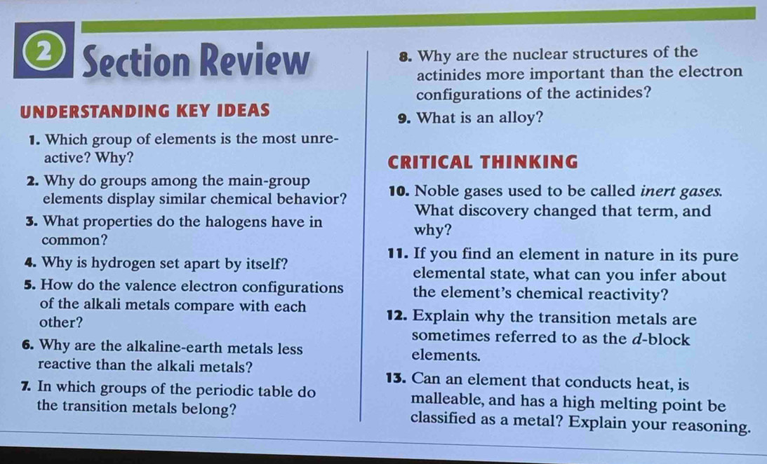 Section Review 8. Why are the nuclear structures of the 
actinides more important than the electron 
configurations of the actinides? 
UNDERSTANDING KEY IDEAS 
9. What is an alloy? 
1. Which group of elements is the most unre- 
active? Why? CRITICAL THINKING 
2. Why do groups among the main-group 
elements display similar chemical behavior? 10. Noble gases used to be called inert gases. 
What discovery changed that term, and 
3. What properties do the halogens have in 
common? 
why? 
11. If you find an element in nature in its pure 
4. Why is hydrogen set apart by itself? elemental state, what can you infer about 
5. How do the valence electron configurations the element’s chemical reactivity? 
of the alkali metals compare with each 
other? 
12. Explain why the transition metals are 
sometimes referred to as the d-block 
6. Why are the alkaline-earth metals less elements. 
reactive than the alkali metals? 13. Can an element that conducts heat, is 
7. In which groups of the periodic table do malleable, and has a high melting point be 
the transition metals belong? classified as a metal? Explain your reasoning.