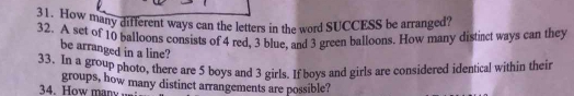 How many different ways can the letters in the word SUCCESS be arranged? 
32. A set of 10 palloons consists of 4 red, 3 blue, and 3 green balloons. How many distinct ways can they 
be arranged in a line? 
33. In a group photo, there are 5 boys and 3 girls. If boys and girls are considered identical within their 
groups, how many distinct arrangements are possible? 
34. How many